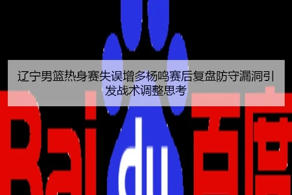 辽宁男篮热身赛失误增多杨鸣赛后复盘防守漏洞引发战术调整思考